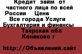 Кредит (займ) от частного лица по всей России  › Цена ­ 400 000 - Все города Услуги » Бухгалтерия и финансы   . Тверская обл.,Конаково г.